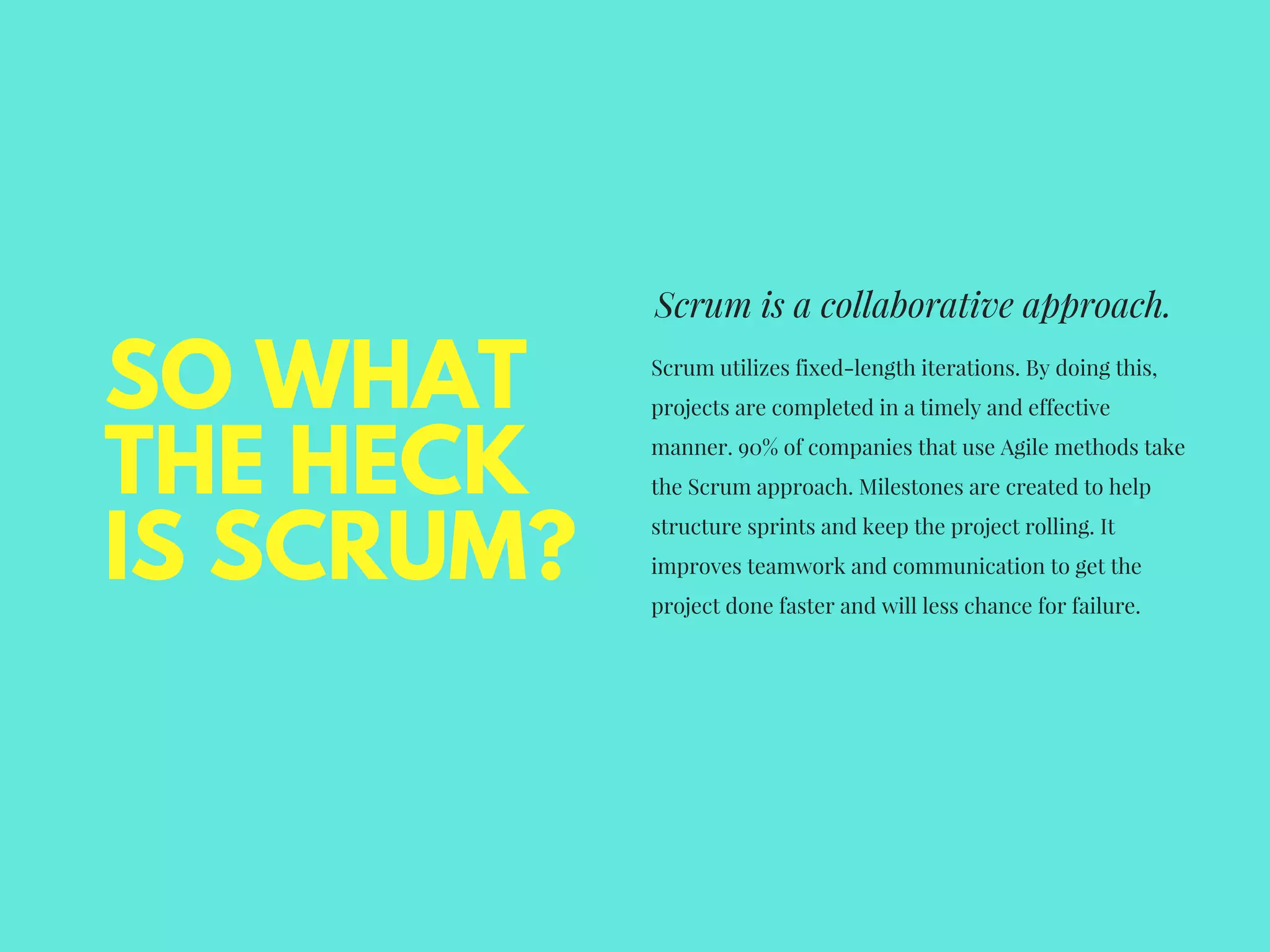SO WHAT
THE HECK
IS SCRUM?
Scrum is a collaborative approach.
Scrum utilizes fixed-length iterations. By doing this,
projects are completed in a timely and effective
manner. 90% of companies that use Agile methods take
the Scrum approach. Milestones are created to help
structure sprints and keep the project rolling. It
improves teamwork and communication to get the
project done faster and will less chance for failure.
 
