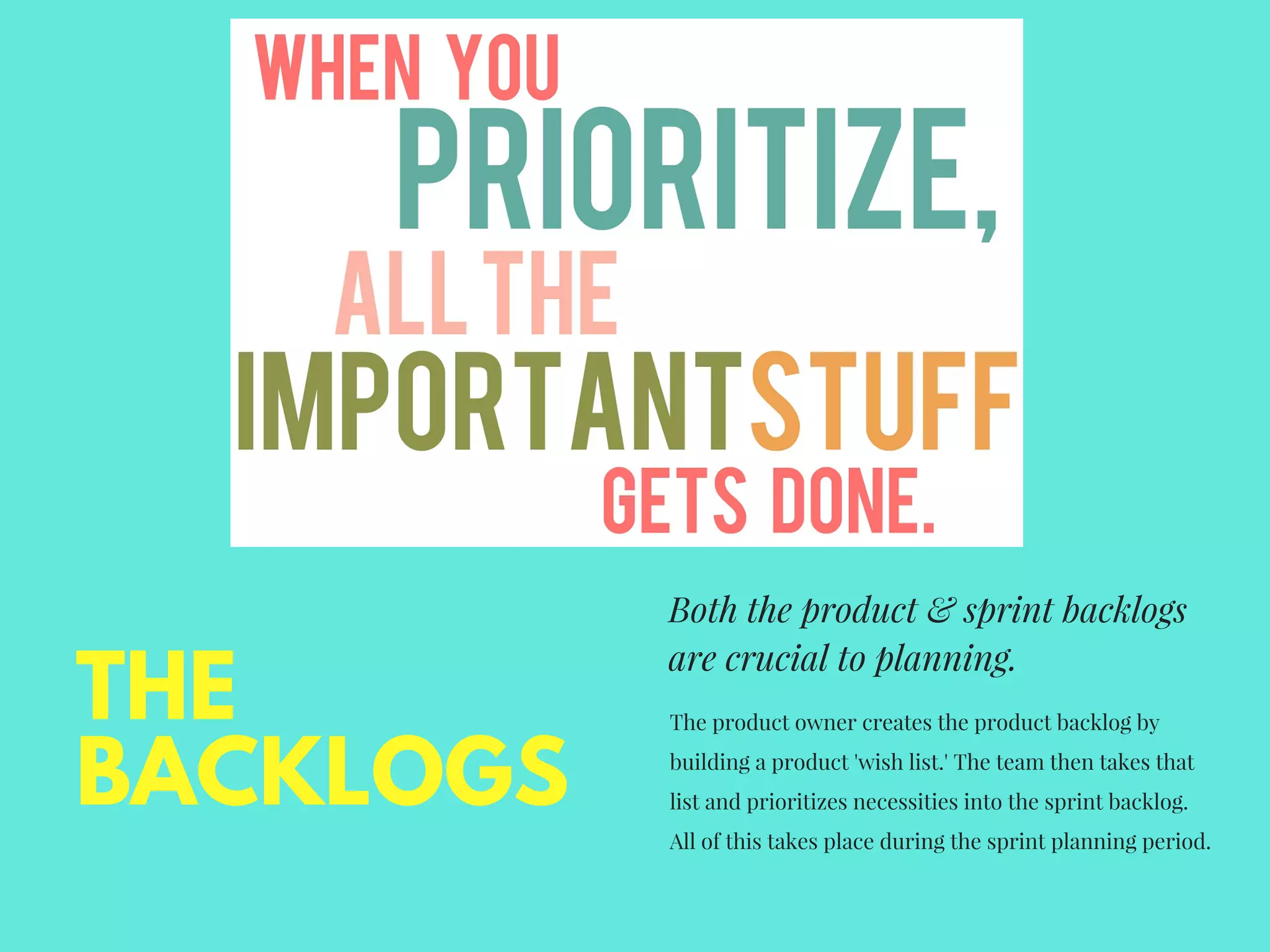 Both the product & sprint backlogs
are crucial to planning.
The product owner creates the product backlog by
building a product 'wish list.' The team then takes that
list and prioritizes necessities into the sprint backlog.
All of this takes place during the sprint planning period. 
THE
BACKLOGS
 