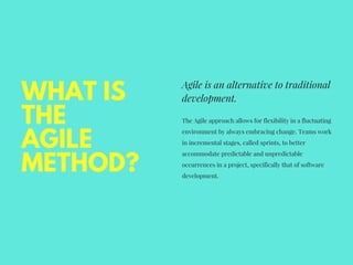 WHAT IS
THE
AGILE
METHOD?
Agile is an alternative to traditional
development. 
The Agile approach allows for flexibility in a fluctuating
environment by always embracing change. Teams work
in incremental stages, called sprints, to better
accommodate predictable and unpredictable
occurrences in a project, specifically that of software
development. 
 