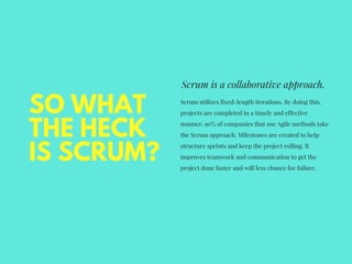 SO WHAT
THE HECK
IS SCRUM?
Scrum is a collaborative approach.
Scrum utilizes fixed-length iterations. By doing this,
projects are completed in a timely and effective
manner. 90% of companies that use Agile methods take
the Scrum approach. Milestones are created to help
structure sprints and keep the project rolling. It
improves teamwork and communication to get the
project done faster and will less chance for failure.
 