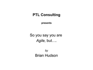 PTL Consulting presents So you say you are  Agile,  but …. by Brian Hudson 