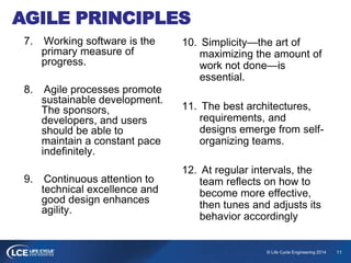 11© Life Cycle Engineering 2014
AGILE PRINCIPLES
7. Working software is the
primary measure of
progress.
8. Agile processes promote
sustainable development.
The sponsors,
developers, and users
should be able to
maintain a constant pace
indefinitely.
9. Continuous attention to
technical excellence and
good design enhances
agility.
10. Simplicity—the art of
maximizing the amount of
work not done—is
essential.
11. The best architectures,
requirements, and
designs emerge from self-
organizing teams.
12. At regular intervals, the
team reflects on how to
become more effective,
then tunes and adjusts its
behavior accordingly
 