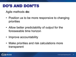 17© Life Cycle Engineering 2014
DO’S AND DON’TS
Agile methods do:
• Position us to be more responsive to changing
priorities
• Allow better predictability of output for the
foreseeable time horizon
• Improve accountability
• Make priorities and risk calculations more
transparent
 
