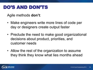 18© Life Cycle Engineering 2014
DO’S AND DON’TS
Agile methods don’t:
• Make engineers write more lines of code per
day or designers create output faster
• Preclude the need to make good organizational
decisions about product, priorities, and
customer needs
• Allow the rest of the organization to assume
they think they know what lies months ahead
 