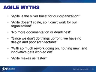 19© Life Cycle Engineering 2014
AGILE MYTHS
• “Agile is the silver bullet for our organization!”
• “Agile doesn’t scale, so it can’t work for our
organization!”
• “No more documentation or deadlines!”
• “Since we don’t do things upfront, we have no
design and poor architecture!”
• “With so much rework going on, nothing new, and
innovative gets worked on!”
• “Agile makes us faster!”
 