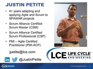 2© Life Cycle Engineering 2014
• 4+ years adapting and
applying Agile and Scrum to
SPAWAR projects
• Scrum Alliance Certified
Scrum Master (CSM)
• Scrum Alliance Certified
Scrum Professional (CSP)
• PMI – Agile Certified
Practitioner (PMI-ACP)
jpetite@lce.com
@JustinPetite
JUSTIN PETITE
 