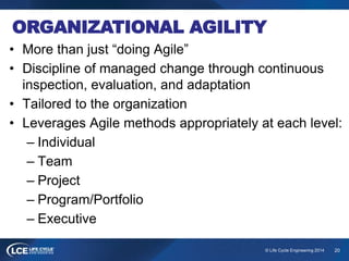 20© Life Cycle Engineering 2014
ORGANIZATIONAL AGILITY
• More than just “doing Agile”
• Discipline of managed change through continuous
inspection, evaluation, and adaptation
• Tailored to the organization
• Leverages Agile methods appropriately at each level:
– Individual
– Team
– Project
– Program/Portfolio
– Executive
 