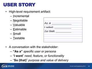 26© Life Cycle Engineering 2014
USER STORY
• High-level requirement artifact:
– Incremental
– Negotiable
– Valuable
– Estimable
– Small
– Testable
• A conversation with the stakeholder:
– “As a” specific user or persona
– “I want” need, feature, or functionality
– “So (that)” purpose and value of delivery
 