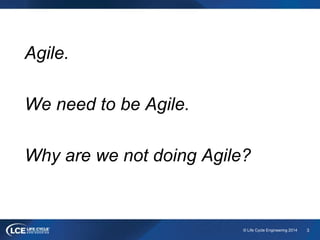 3© Life Cycle Engineering 2014
Agile.
We need to be Agile.
Why are we not doing Agile?
 