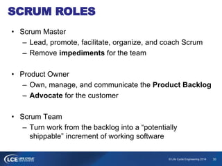 30© Life Cycle Engineering 2014
SCRUM ROLES
• Scrum Master
– Lead, promote, facilitate, organize, and coach Scrum
– Remove impediments for the team
• Product Owner
– Own, manage, and communicate the Product Backlog
– Advocate for the customer
• Scrum Team
– Turn work from the backlog into a “potentially
shippable” increment of working software
 