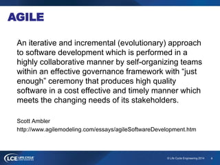 4© Life Cycle Engineering 2014
AGILE
An iterative and incremental (evolutionary) approach
to software development which is performed in a
highly collaborative manner by self-organizing teams
within an effective governance framework with “just
enough” ceremony that produces high quality
software in a cost effective and timely manner which
meets the changing needs of its stakeholders.
Scott Ambler
http://www.agilemodeling.com/essays/agileSoftwareDevelopment.htm
 