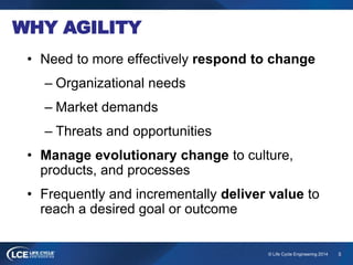 5© Life Cycle Engineering 2014
WHY AGILITY
• Need to more effectively respond to change
– Organizational needs
– Market demands
– Threats and opportunities
• Manage evolutionary change to culture,
products, and processes
• Frequently and incrementally deliver value to
reach a desired goal or outcome
 