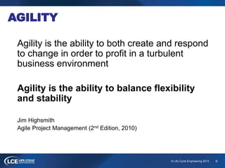 6© Life Cycle Engineering 2014
AGILITY
Agility is the ability to both create and respond
to change in order to profit in a turbulent
business environment
Agility is the ability to balance flexibility
and stability
Jim Highsmith
Agile Project Management (2nd Edition, 2010)
 