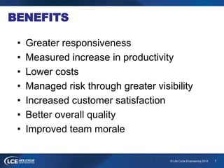 7© Life Cycle Engineering 2014
BENEFITS
• Greater responsiveness
• Measured increase in productivity
• Lower costs
• Managed risk through greater visibility
• Increased customer satisfaction
• Better overall quality
• Improved team morale
 