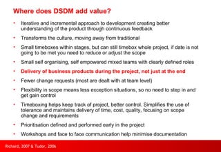 Where does DSDM add value? Iterative and incremental approach to development creating better understanding of the product through continuous feedback Transforms the culture, moving away from traditional Small timeboxes within stages, but can still timebox whole project, if date is not going to be met you need to reduce or adjust the scope Small self organising, self empowered mixed teams with clearly defined roles Delivery of business products during the project, not just at the end Fewer change requests (most are dealt with at team level) Flexibility in scope means less exception situations, so no need to step in and get gain control Timeboxing helps keep track of project, better control. Simplifies the use of tolerance and maintains delivery of time, cost, quality, focusing on scope change and requirements Prioritisation defined and performed early in the project Workshops and face to face communication help minimise documentation Richard, 2007 & Tudor, 2006 