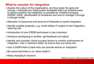 What to consider for integration Assess the culture of the organisation, are they ready for agile and change. Undertake the Organisation Suitability Risk List Questionnaire to assess whether the integration is possible for Vodafone projects (DSDM, 2004). Identification of resistance and how to manage it through a change model. Allocation of resources and removal of obstacles to assist integration Identify suitable project(s), e.g. small utilities IT project to test integration, reducing risk Introduction of core DSDM techniques in one increment Introduce prototyping in another, get feedback and adjust Identify and consider critical success factors to monitor achievement of integration. Use a ‘solutions tester’ to ensure they are being met.  Use a DSDM Atern Coach who can provide advice on integration Be aware that there is no ‘silver bullet’!!! Keep changing to improve DSDM Consortium, 2003 & Richards, 2007 