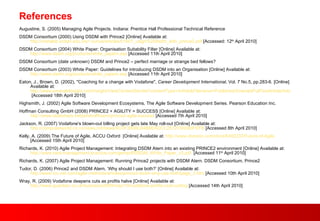 References Augustine, S. (2005) Managing Agile Projects. Indiana: Prentice Hall Professional Technical Reference DSDM Consortium (2000) Using DSDM with Prince2 [Online] Available at:  http://metalab.uniten.edu.my/~yunus/articles/01b01_usign%20dsdm_with_prince2.pdf  [Accessed: 12 th  April 2010] DSDM Consortium (2004) White Paper: Organisation Suitability Filter [Online] Available at:  http://www.dsdm.org/products/white_papers.asp  [Accessed 11th April 2010] DSDM Consortium (date unknown) DSDM and Prince2 – perfect marriage or strange bed fellows? DSDM Consortium (2003) White Paper: Guidelines for introducing DSDM into an Organisation [Online] Available at:  http://www.dsdm.org/products/white_papers.asp  [Accessed 11th April 2010] Eaton, J., Brown, D. (2002), "Coaching for a change with Vodafone",  Career Development International , Vol. 7 No.5, pp.283-6. [Online] Available at:  http://www.emeraldinsight.com/Insight/ViewContentServlet?contentType=Article&Filename=Published/EmeraldFullTextArticle/Articles/0440110107.html  [Accessed 18th April 2010] Highsmith, J. (2002) Agile Software Development Ecosystems, The Agile Software Development Series. Pearson Education Inc.  Hoffman Consulting GmbH (2008) PRINCE2 + AGILITY = SUCCESS [Online] Available at:  http://www.slideshare.net/jenshoffmann/prince2-agile-success  [Accessed 7th April 2010] Jackson, R. (2007) Vodafone's blown-out billing project gets late May roll-out [Online] Available at:  http://computerworld.co.nz/news.nsf/news/9C0F390BC64B8EADCC2572C90080FEFB  [Accessed 8th April 2010] Kelly, A. (2009) The Future of Agile, ACCU Oxford  [Online] Available at:  http://www.docstoc.com/docs/6492233/Future-of-Agile  [Accessed 15th April 2010] Richards, K. (2010) Agile Project Management: Integrating DSDM Atern into an existing PRINCE2 environment [Online] Available at:  http://www.best-management-practice.com/gempdf/DSDM_White_Paper_v3.pdf   [Accessed 11 th  April 2010] Richards, K. (2007) Agile Project Management: Running Prince2 projects with DSDM Atern. DSDM Consortium, Prince2  Tudor, D. (2006) Prince2 and DSDM Atern, ‘Why should I use both?’ [Online] Available at:  http://www.tcc-net.com/agile-methods/articles/prince2-dsdm-why-use-both/page_3.htm  [Accessed 10th April 2010] Wray, R. (2009) Vodafone deepens cuts as profits halve [Online] Available at:  http://www.guardian.co.uk/business/2009/may/19/vodafone-profits-cost-cutting  [Accessed 14th April 2010] 
