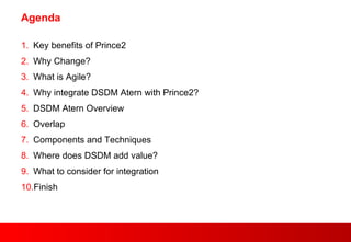 Agenda Key benefits of Prince2 Why Change? What is Agile? Why integrate DSDM Atern with Prince2? DSDM Atern Overview Overlap Components and Techniques Where does DSDM add value? What to consider for integration Finish 