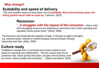 Why change?  Scalability and speed of delivery “ The core problem seems to have been one of  scalability, that as the business grew, the billing system wasn’t able to scale up. ” (Jackson, 2007) The downturn will accelerate the adoption of agile. It will play to agile’s strengths, e.g. reduced waste, release to market bringing revenue forward, thereby improving cash flow. (Kelly, 2009) Recession “… it struggles with the impact of the recession …where voice and messaging revenues are declining as consumers rein in their spending and regulation forces prices down.” (Wray, 2009) Culture ready “ Vodafone’s change from a command and control culture to one based on coaching and collaboration…The key values were to put customers first, move quickly into action, be open and involving, work as a team, deliver quality and innovation…” (Eaton and Brown, 2002) 