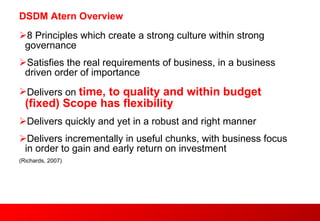 DSDM Atern Overview 8 Principles which create a strong culture within strong governance Satisfies the real requirements of business, in a business driven order of importance Delivers on  time, to quality and within budget (fixed) Scope has flexibility Delivers quickly and yet in a robust and right manner Delivers incrementally in useful chunks, with business focus in order to gain and early return on investment (Richards, 2007) 