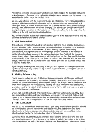 4
Next comes welcome change, again with traditional methodologies the business really gets
sick of hearing no. Because in the traditonal methodology you have various stages and once
you get past a certain stage you can’t go back.
So once you get done with the requirements, you get into design, you’re not supposed to go
back and add requirements to it. Once you get into development, you can’t go back and
redesign it and it just makes it very difficult for the business because the business is always
evolving, right, all their needs are always changing. And so the Agile principle of welcome
change is saying regardless of where you’re out in the project, if you’re at the beginning, the
middle or at the end, business is going to change.
You need to welcome that change and look at how you can make that adjustment to help the
business realize the value of that change.
3. Work Together Daily
The next Agile principle of my top 5 is work together daily and this is all about the business
working with other project team members such as the business analysts and the developers
and the quality assurance members etc. So we’re working together daily, having
conversations, making decisions and moving things forward. Too often in the waterall or
traditional methodologis because of the variosu stages everybody’s siloed, the business
analyst is very siloed, they may be working with the busines, but then they need to translate
all those details to the developers. That developers siloed, they work only with the business
analyst, who transaltes the business needs so if there’s questions the business anlayst has
to play the middle man.
Agile is saying work together, everybody is going to work together and everybody will work
together every single day. We’re one big team driving towards one specific goal, we need to
work together daily.
4. Working Software is Key
Next is working software is key. And I picked this one because a lot of times in traditional
methodologies as you’re working through and gathering requirements and creating models
you feel like you’re really making good progress and you are, but you have to remember that
when you’re doing that you’re not actually creating any value for the business at this point,
you’re just creating the models and the requirements to then be able to create some type of
solution that then can create value.
Where Agile is a little different. They’re only focussed on the working software. They don’t
care about all the models and requirements you have to do in the back end, that’s all just
means to get to that working software, that working solution. So the working software is the
primary focus and the primary measure of how the project is moving forward.
5. Reflect And Adjust
And last but not least I chose reflect and adjust. Agile being a very iterative process, it allows
the team to reflect on what happened in that last timebox, that last iteration and make
adjustments, to their processes, make adjustments to roles and responsibilities, make
adjustments to how they’re delivering that value to the business.
By making those adjustments you’re able to do those lessons learned over and over and
over throghout a project. And by the end of the project or really by the middle of the project,
most project teams are feeling like a well oiled machine. Everybody just knows what they’re
 