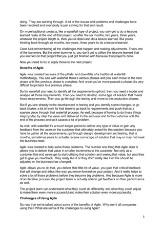 5
doing. They are working through. A lot of the issues and problems and challenges have
been resolved and everybody is just striving for that end result.
On more traditional projects, like a waterfall type of project, you only get to do a lessons
learned really at the end of that project, so after the six months, two years, three years,
whatever the project length is, then you sit down and do a lesson learned. But you’re
thinking back through six months, two years, three years to do a lessons learned.
Good luck remembering all the challenges that happen and making adjustments. That’s one
of the bummers. But the other bummer is, you don’t get to utilise the lessons learned that
you learned on that project that you just got finished with because that project’s done.
Now you need to try to apply those to the next project.
Benefits of Agile
Agile was created because of the pitfalls and downfalls of a traditional waterfall
methodology. You see with waterfall there’s various phases and you can’t move to the next
phase until the previous phase is complete. And once you’ve move passed a phase, it’s very
difficult to go back to a previous phase.
So for waterfall you need to identify all the requirements upfront, then you need a model and
analyse all those requirements. Then you need to develop some type of solution that meets
those requirements. Then you go through the testing and move to the production phases.
But if you are already in the development or testing and you identify some changes, to go
back it takes a lot of work for that team to go back to requirements and push that as a
sperate piece through that waterfall process. As well, because of having to do those things
step by step by step the value isn’t delivered to the end user and to the customer until the
end of the process and so it causes a lot of problem.
As well, with waterfall it’s a much longer period to deliver any type of value or gain any
feedback from the users or the customer that ultimately asked for this solution because you
have to gather all the requirements, go through design, development and testing, that is
months, sometimes years to actually receive some type of solution that may or may not meet
the business need.
Agile was created to help solve those problems. The number one thing that Agile does it
allows you to deliver that value in smaller increments to the customer. Not only as a
customer that end users get to start utilizing that solution and seeing that value, but also they
get to give you feedback. They really like it or they don’t really like it or this should be
adjusted or the business has changed.
Agile allows you to do that, you deliver that little bit of value, you gain that critical feedback
that will change and adjust the way you move forward on your project. And it really helps to
solve a lot of those problems before they become big problems. And because Agile is more
of an iterative process, the project team is actually able to get feedback on their performance
as well.
The project team can understand what they could do differently and what they could adjust
to make them even more successful and make their solution even more successful.
Challenges of Using Agile
So now that we’ve talked about some of the benefits of Agile. Why aren’t all companies
using this? What are some of the challenges to using Agile?
 