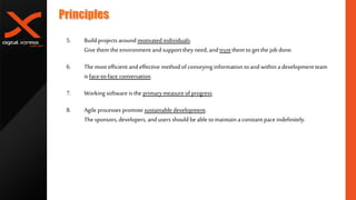 5. Build projects around motivated individuals.
Give them the environment andsupport they need, and trust them toget the job done.
6. The most efficient andeffective method of conveying information toand within a development team
is face-to-face conversation.
7. Working software is the primarymeasure ofprogress.
8. Agile processes promote sustainable development.
The sponsors, developers, andusers should be able tomaintain aconstant pace indefinitely.
 