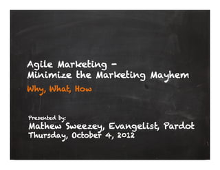 Agile Marketing -
Minimize the Marketing Mayhem
Why, What, How


Presented by:
Mathew Sweezey, Evangelist, Pardot
Thursday, October 4, 2012
 