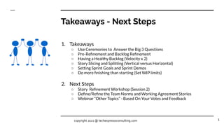 Takeaways - Next Steps
1. Takeaways
○ Use Ceremonies to Answer the Big 3 Questions
○ Pre-Reﬁnement and Backlog Reﬁnement
○ Having a Healthy Backlog (Velocity x 2)
○ Story Slicing and Splitting (Vertical versus Horizontal)
○ Setting Sprint Goals and Sprint Demos
○ Do more ﬁnishing than starting (Set WIP limits)
2. Next Steps
○ Story Reﬁnement Workshop (Session 2)
○ Deﬁne/Reﬁne the Team Norms and Working Agreement Stories
○ Webinar “Other Topics” - Based On Your Votes and Feedback
1
copyright 2021 @ techexpressoconsulting.com
 