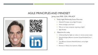 AGILE PRINCIPLES AND MINDSET
Jamey Lees PMP, CSM, PMI-ACP
 Today’s AgileWednesday Series Overview
 Waterfall Principles versus Agile Principles
 Where did Agile come from?
 Why are so many companies migrating to Agile?
 Agile Mindset
 Objectives for today
 Understanding how Agile can reduce or remove project waste
 Waterfall & Agile difference between Scope/Schedule/Costs +
Quality
 The difference between Waterfall delivery versus Agile
delivery
 Eliminate or Reduce the mysteries of Agile
 