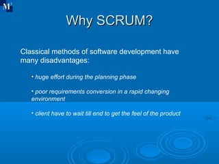 Why SCRUM? Classical methods of software development have many disadvantages: huge effort during the planning phase poor requirements conversion in a rapid changing environment client have to wait till end to get the feel of the product 