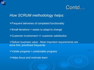 Contd… How SCRUM methodology helps: Frequent deliveries of completed functionality Small iterations = easier to adapt to change Customer involvement => customer satisfaction Deliver business value - Most important requirements are done first, prioritized frequently Visible progress = predictable progress Helps focus and motivate team 
