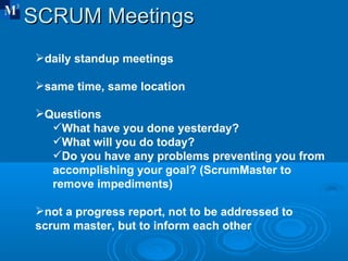 SCRUM Meetings  daily standup meetings same time, same location Questions What have you done yesterday? What will you do today? Do you have any problems preventing you from accomplishing your goal? (ScrumMaster to remove impediments) not a progress report, not to be addressed to scrum master, but to inform each other 