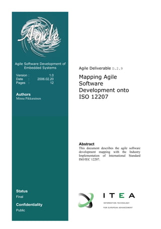 Agile Software Development of
      Embedded Systems          Agile Deliverable D.2.9
Version :
Date    :
                     1.0
              2006.02.20        Mapping Agile
Pages :               12        Software
                                Development onto
Authors
Minna Pikkarainen               ISO 12207




                                Abstract
                                This document describes the agile software
                                development mapping with the Industry
                                Implementation of International Standard
                                ISO/IEC 12207.




Status
Final

Confidentiality
Public
 
