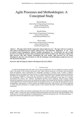 Agile Processes and Methodologies: A
Conceptual Study
Sheetal Sharma
Amity School of Engineering & Technology
Amity University Noida
Sheetal.meenu@gmail.com
Darothi Sarkar
Amity School of Engineering & Technology
Amity University Noida
darothisarkar@rediffmail.com
Divya Gupta
Amity School of Engineering & Technology
Amity University Noida
Fromdivya81@gmail.com
Abstract— This paper deals with the comparative study of agile processes. The paper will serve as guide to
other software development process models. Agile processes have important applications in the areas
of software project management, software schedule management, etc. In particular the aim of agile
processes is to satisfy the customer, faster development times with lower defects rate. This paper compares the
agile processes with other software development life cycle models. Agile processes are not always
advantageous, they have some drawbacks as well; the advantages and disadvantages of agile processes are
also discussed in this paper.
Keywords: Agile Development, Software Development Life Cycle (SDLC).
I. INTRODUCTION
In software development life cycle, there are two main considerations, one is to emphasize on process and the
other is the quality of the software and process itself. Agile software processes is an iterative and incremental
based development, where requirements are changeable according to customer needs. It helps in adaptive
planning, iterative development and time boxing. It is a theoretical framework that promotes foreseen interactions
throughout the development cycle. There are several SDLC models like spiral, waterfall, RAD which has their
own advantages. SDLC is a framework that describes the activities performed at each stage of a software
development life cycle[1]. The software development activities such as planning, analysis, design, coding,
testing and maintenance which need to be performed according to the demand of the customer. It depends on the
various applications to choose the specific model. In this paper, however, we will study the agile processes and its
methodologies. Agile process is itself a software development process[2]. Agile process is an iterative approach
in which customer satisfaction is at highest priority as the customer has direct involvement in evaluating the
software[3].
The agile process follows the software development life cycle which includes requirements gathering, analysis,
design , coding , testing and delivers partially implemented software and waits for the customer feedback. In the
whole process , customer satisfaction is at highest priority with faster development time. The following Figure. 1 ,
depicts the software development life cycle of Agile Process.
Sheetal Sharma et al. / International Journal on Computer Science and Engineering (IJCSE)
ISSN : 0975-3397 Vol. 4 No. 05 May 2012 892
 