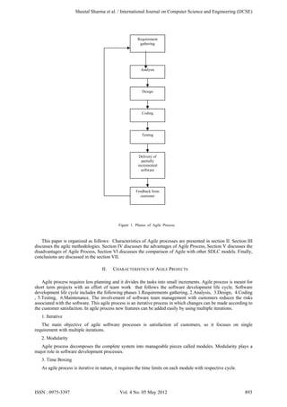 Figure 1. Phases of Agile Process.
This paper is organized as follows: Characteristics of Agile processes are presented in section II. Section III
discusses the agile methodologies. Section IV discusses the advantages of Agile Process, Section V discusses the
disadvantages of Agile Process, Section VI discusses the comparison of Agile with other SDLC models. Finally,
conclusions are discussed in the section VII.
II. CHARACTERISTICS OF AGILE PROJECTS
Agile process requires less planning and it divides the tasks into small increments. Agile process is meant for
short term projects with an effort of team work that follows the software development life cycle. Software
development life cycle includes the following phases 1.Requirements gathering, 2.Analysis, 3.Design, 4.Coding
, 5.Testing, 6.Maintenance. The involvement of software team management with customers reduces the risks
associated with the software. This agile process is an iterative process in which changes can be made according to
the customer satisfaction. In agile process new features can be added easily by using multiple iterations.
1. Iterative
The main objective of agile software processes is satisfaction of customers, so it focuses on single
requirement with multiple iterations.
2. Modularity
Agile process decomposes the complete system into manageable pieces called modules. Modularity plays a
major role in software development processes.
3. Time Boxing
As agile process is iterative in nature, it requires the time limits on each module with respective cycle.
Requirement
gathering
Analysis
Design
Coding
Testing
Delivery of
partially
incremented
software
Feedback from
customer
Sheetal Sharma et al. / International Journal on Computer Science and Engineering (IJCSE)
ISSN : 0975-3397 Vol. 4 No. 05 May 2012 893
 