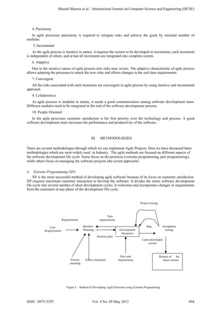 4. Parsimony
In agile processes parsimony is required to mitigate risks and achieve the goals by minimal number of
modules.
5. Incremental
As the agile process is iterative in nature, it requires the system to be developed in increments, each increment
is independent of others, and at last all increments are integrated into complete system.
6. Adaptive
Due to the iterative nature of agile process new risks may occurs. The adaptive characteristic of agile process
allows adapting the processes to attack the new risks and allows changes in the real time requirements.
7. Convergent
All the risks associated with each increment are convergent in agile process by using iterative and incremental
approach.
9. Collaborative
As agile process is modular in nature, it needs a good communication among software development team.
Different modules need to be integrated at the end of the software development process.
10. People Oriented
In the agile processes customer satisfaction is the first priority over the technology and process. A good
software development team increases the performance and productivity of the software.
III. METHODOLOGIES
There are several methodologies through which we can implement Agile Projects. Here we have discussed three
methodologies which are most widely used in Industry. The agile methods are focused on different aspects of
the software development life cycle. Some focus on the practices (extreme programming, pair programming),
while others focus on managing the software projects (the scrum approach).
A. Extreme Programming (XP)
XP is the most successful method of developing agile software because of its focus on customer satisfaction.
XP requires maximum customer interaction to develop the software. It divides the entire software development
life cycle into several number of short development cycles. It welcomes and incorporates changes or requirements
from the customers at any phase of the development life cycle.
Figure 2 : Method of Developing Agile Processes using Extreme Programming
Iteration
Planning
Project tracing
Development
(Iteration)
Iteration plan
User
Requirements
Priority
checking
Effort estimation
New user
requirements
Acceptance
testing
Latest developed
version
Release of the
latest version
Bug
New
requirementsRequirements
Sheetal Sharma et al. / International Journal on Computer Science and Engineering (IJCSE)
ISSN : 0975-3397 Vol. 4 No. 05 May 2012 894
 