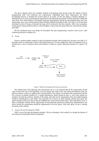 The above diagram shows the complete method of developing agile process using XP method. Extreme
programming starts with collecting user requirements. Depending upon these requirements the whole
development process is divided into several small no of cycles. So the next phase is iteration planning i.e.
deciding the no of cycles, prioritizing the requirements and estimating the amount of effort required to implement
each cycle. Now each iteration is developed using pair programming. During the development phase new user
requirements may come and the iteration plan should be adjusted according to that. Next step is to test the latest
developed version for bugs, if detected; the bugs will be removed in the next iteration. After every acceptance
testing project tracing should be done in which feedback is taken from the project that how much job has already
been done.
XP has introduced many new things for developers like pair programming, extensive code review, code
refactoring and open workspace [4].
B. Scrum
Scrum is another popular method of agile development through which productivity becomes very high. It is
basically based on incremental software development process. In scrum method the entire development cycle is
divided into a series of iteration where each iteration is called as a sprint. Maximum duration of a sprint is 30
days.
Figure 3: Method of Developing Agile Processes using Scrum
The method starts with collecting user requirements but it is not expected that all the requirements should
come out from the user at the beginning. User can change their mind at any time during development; they can
add new features, remove or update some existing features. Next phase is to prioritize the requirements and the
list is known as product backlog [5]. A proper planning for sprint should be done i.e. how many sprints are
needed to develop the software, duration of the sprint, and what are the requirements from the product backlog
should be implemented in each sprint. This particular list is known as sprint backlog. During each sprint one
sprint meeting is held every day to take the feedback how much work has been done. After each sprint review is
taken to determine whether all the requirements for that particular sprint have already been implemented or not
and to decide the requirements should be implemented at the next sprint. After each sprint we get a working
increment of the software
C. Feature Driven Development (FDD)
FDD is one of the agile development methods. The key advantage of this method is to design the domain of
the software to be produced before development.
User
requirements Product
backlog
Planning of
sprint
Sprint
backlog
Sprint
Review of sprint
meeting
Latest increment
of the software
Sheetal Sharma et al. / International Journal on Computer Science and Engineering (IJCSE)
ISSN : 0975-3397 Vol. 4 No. 05 May 2012 895
 
