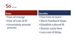 So ….
Risks
•Fear of change
•Fear of Loss of IP
•Uncertainty around
process
Benefits
•Fast time to learn
•Short Feedback loops
•Establish cultural fit
•Shorter cycle time
•Less cost of delay
 