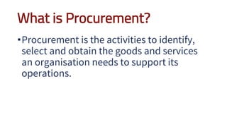 What is Procurement?
•Procurement is the activities to identify,
select and obtain the goods and services
an organisation needs to support its
operations.
 