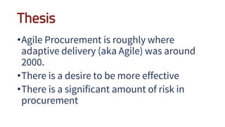 Thesis
•Agile Procurement is roughly where
adaptive delivery (aka Agile) was around
2000.
•There is a desire to be more effective
•There is a significant amount of risk in
procurement
 
