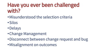 Have you ever been challenged
with?
•Misunderstood the selection criteria
•Silos
•Delays
•Change Management
•Disconnect between change request and bug
•Misalignment on outcomes
 