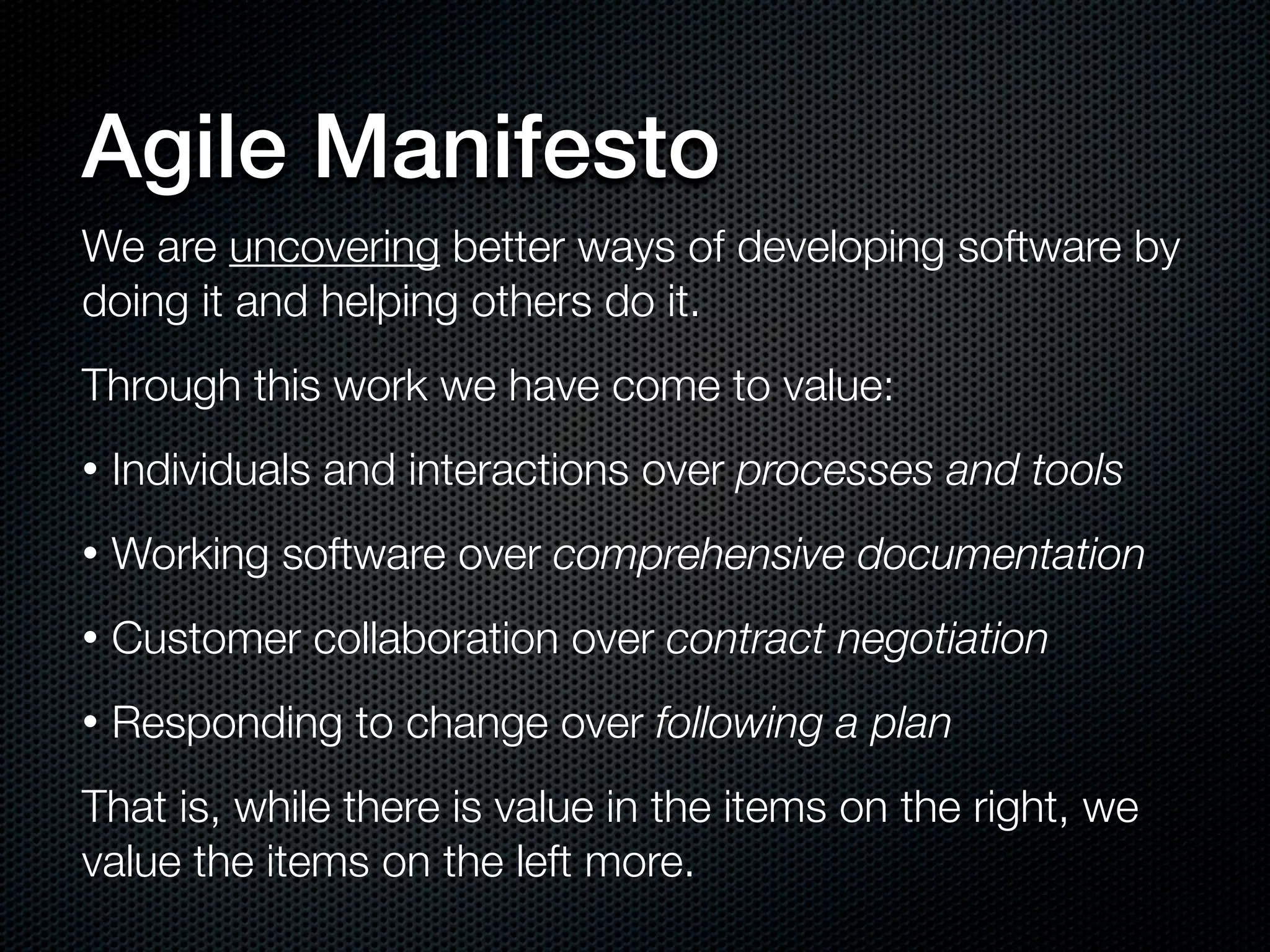 Agile Manifesto
We are uncovering better ways of developing software by
doing it and helping others do it.
Through this work we have come to value:
•   Individuals and interactions over processes and tools
•   Working software over comprehensive documentation
•   Customer collaboration over contract negotiation
•   Responding to change over following a plan
That is, while there is value in the items on the right, we
value the items on the left more.
 
