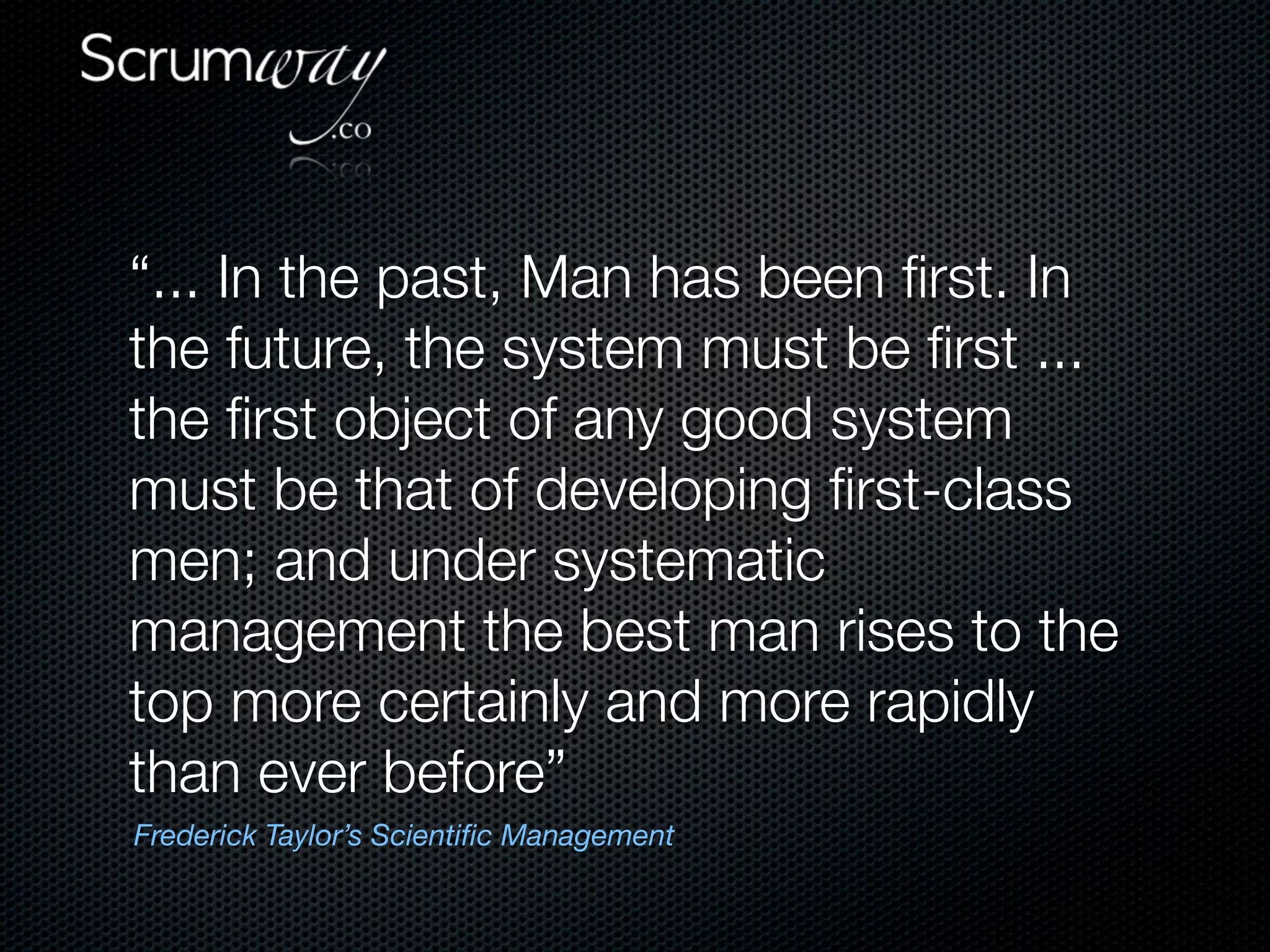 “... In the past, Man has been ﬁrst. In
the future, the system must be ﬁrst ...
the ﬁrst object of any good system
must be that of developing ﬁrst-class
men; and under systematic
management the best man rises to the
top more certainly and more rapidly
than ever before”
Frederick Taylor’s Scientiﬁc Management
 