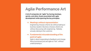 Agile Performance Art
A lot of companies do “agile” by having standups,
sprints, and other rituals associated with agile
development while ignoring the key principles.
➔ Meetings without representation
Engineering chooses what to do without talking to
business leaders. Business chooses what to do
without discussing with engineering. Nobody
actually talking to the customer.
➔ Fundamental misunderstanding of the
point of agile.
Agile is about responding to feedback and change.
Many businesses just see agile as “fast”, without
understanding it.
 