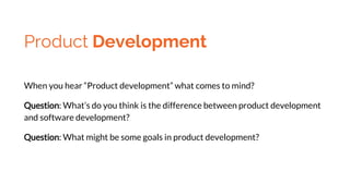 Product Development
When you hear “Product development” what comes to mind?
Question: What’s do you think is the difference between product development
and software development?
Question: What might be some goals in product development?
 