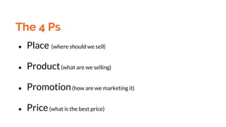 The 4 Ps
● Place (where should we sell)
● Product(what are we selling)
● Promotion(how are we marketing it)
● Price(what is the best price)
 