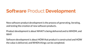 Software Product Development
New software product development is the process of generating, iterating,
and testing the creation of new software products.
Product development is about WHAT is being delivered and to WHOM, and
WHY
Software development is about HOW that product is constructed and HOW
the value is delivered, and WHEN things can be completed.
 