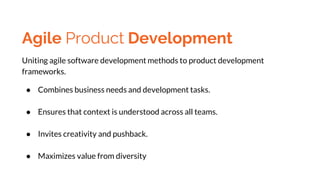Agile Product Development
Uniting agile software development methods to product development
frameworks.
● Combines business needs and development tasks.
● Ensures that context is understood across all teams.
● Invites creativity and pushback.
● Maximizes value from diversity
 