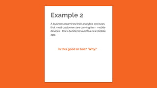 Example 2
A business examines their analytics and sees
that most customers are coming from mobile
devices. They decide to launch a new mobile
app.
Is this good or bad? Why?
 